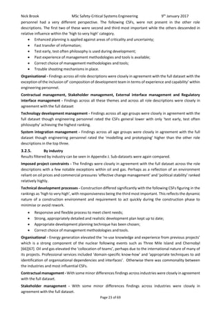 Nick Brook MSc Safety-Critical Systems Engineering 9th
January 2017
Page 23 of 69
personnel had a very different perspective. The following CSFs, were not present in the other role
descriptions. The first two of these were second and third most important while the others descended in
relative influence within the ‘high to very high’ category.
 Enhanced planning is applied against areas of criticality and uncertainty;
 Fast transfer of information;
 Test early, test often philosophy is used during development;
 Past experience of management methodologies and tools is available;
 Correct choice of management methodologies and tools;
 Trouble shooting mechanisms in place.
Organisational - Findings across all role descriptions were closely in agreement with the full dataset with the
exception of the inclusion of’ composition of development team in terms of experience and capability’ within
engineering personnel.
Contractual management, Stakeholder management, External interface management and Regulatory
interface management - Findings across all these themes and across all role descriptions were closely in
agreement with the full dataset
Technology development management - Findings across all age groups were closely in agreement with the
full dataset though engineering personnel rated the CSFs general lower with only ‘test early, test often
philosophy’ achieving the highest ranking.
System integration management - Findings across all age groups were closely in agreement with the full
dataset though engineering personnel rated the ‘modelling and prototyping’ higher than the other role
descriptions in the top three.
3.2.5. By industry
Results filtered by industry can be seen in Appendix J. Sub-datasets were again compared.
Imposed project constraints - The findings were closely in agreement with the full dataset across the role
descriptions with a few notable exceptions within oil and gas. Perhaps as a reflection of an environment
reliant on oil prices and commercial pressures ‘effective change management’ and ‘political stability’ ranked
relatively highly.
Technical development processes - Construction differed significantly with the following CSFs figuring in the
rankings as ‘high to very high’, with responsiveness being the third most important. This reflects the dynamic
nature of a construction environment and requirement to act quickly during the construction phase to
minimise or avoid rework.
 Responsive and flexible process to meet client needs;
 Strong, appropriately detailed and realistic development plan kept up to date;
 Appropriate development planning technique has been chosen;
 Correct choice of management methodologies and tools.
Organisational - Energy generation elevated the ‘re-use knowledge and experience from previous projects’
which is a strong component of the nuclear following events such as Three Mile Island and Chernobyl
[66][67]. Oil and gas elevated the ‘collocation of teams’, perhaps due to the international nature of many of
its projects. Professional services included ‘domain-specific know-how’ and ‘appropriate techniques to aid
identification of organisational dependencies and interfaces’. Otherwise there was commonality between
the industries and most influential CSFs.
Contractual management - With some minor differences findings across industries were closely in agreement
with the full dataset.
Stakeholder management - With some minor differences findings across industries were closely in
agreement with the full dataset.
 