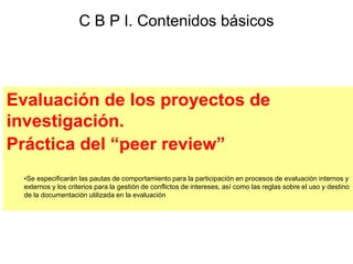 Evaluación de los proyectos de
investigación.
Práctica del “peer review”
•Se especificarán las pautas de comportamiento para la participación en procesos de evaluación internos y
externos y los criterios para la gestión de conflictos de intereses, así como las reglas sobre el uso y destino
de la documentación utilizada en la evaluación
C B P I. Contenidos básicos
 