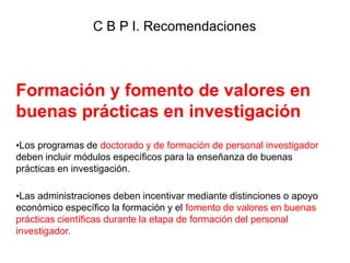 Formación y fomento de valores en
buenas prácticas en investigación
•Los programas de doctorado y de formación de personal investigador
deben incluir módulos específicos para la enseñanza de buenas
prácticas en investigación.
•Las administraciones deben incentivar mediante distinciones o apoyo
económico específico la formación y el fomento de valores en buenas
prácticas científicas durante la etapa de formación del personal
investigador.
C B P I. Recomendaciones
 