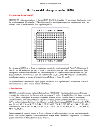 Hardware del microprocesador 80386
Terminales del 80386 DX
El 80386 DX está encapsulado en el formato PGA (Pin Grid Array) de 132 terminales. La distancia entre
los terminales es de 0,1 pulgadas (2,54 milímetros). Los terminales se nombran mediante una letra y un
número, como se puede apreciar en el siguiente gráfico:
En este caso el 80386 se ve desde la cara donde asoman los terminales (desde "abajo"). Nótese que al
lado del pin A1 la diagonal que hace el borde es más pronunciada que en las otras tres esquinas. Esto
sirve para la identificación mecánica del circuito integrado. La cápsula tiene forma cuadrada de 1,45
pulgadas (36,802 milímetros) de lado. En los terminales C3, C12, M3 y M12 hay una saliente en los
costados para que no se ingrese el circuito integrado hasta el fondo del zócalo.
La distribución de los terminales según grupos funcionales es la siguiente (nota: si una señal tiene # al
final indica que se activa cuando está en estado bajo):
Alimentación
El 80386 está implementado mediante la tecnología CHMOS III y tiene requerimientos modestos de
potencia. Sin embargo, su alta frecuencia de operación y 72 buffers de salida (dirección, datos, control y
HLDA) puede causar picos de potencia cuando los distintos buffers cambian de nivel (conmutan)
simultáneamente. Para una distribución limpia de potencia, existen 20 terminales de Vcc (positivo) y 21
de Vss (referencia) que alimentan a las diferentes unidades funcionales del 80386. Los terminales de Vcc
son: A1, A5, A7, A10, A14, C5, C12, D12, G2, G3, G12, G14, L12, M3, M7, M13, N4, N7, P2 y P8.
Los terminales de Vss son: A2, A6, A9, B1, B5, B11, B14, C11, F2, F3, F14, J2, J3, J12, J13, M4, M8,
M10, N3, P6, P14.
Las conexiones de potencia y masa se deben realizar a todos los terminales externos mencionados más
arriba. En el circuito impreso, todos los terminales de Vcc deben conectarse a un plano de Vcc, mientras
que los terminales de Vss deben ir al plano de GND.
106
Hardware del microprocesador 80386
 