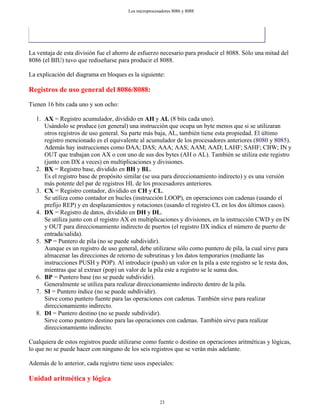 La ventaja de esta división fue el ahorro de esfuerzo necesario para producir el 8088. Sólo una mitad del
8086 (el BIU) tuvo que rediseñarse para producir el 8088.
La explicación del diagrama en bloques es la siguiente:
Registros de uso general del 8086/8088:
Tienen 16 bits cada uno y son ocho:
1. AX = Registro acumulador, dividido en AH y AL (8 bits cada uno).
Usándolo se produce (en general) una instrucción que ocupa un byte menos que si se utilizaran
otros registros de uso general. Su parte más baja, AL, también tiene esta propiedad. El último
registro mencionado es el equivalente al acumulador de los procesadores anteriores (8080 y 8085).
Además hay instrucciones como DAA; DAS; AAA; AAS; AAM; AAD; LAHF; SAHF; CBW; IN y
OUT que trabajan con AX o con uno de sus dos bytes (AH o AL). También se utiliza este registro
(junto con DX a veces) en multiplicaciones y divisiones.
2. BX = Registro base, dividido en BH y BL.
Es el registro base de propósito similar (se usa para direccionamiento indirecto) y es una versión
más potente del par de registros HL de los procesadores anteriores.
3. CX = Registro contador, dividido en CH y CL.
Se utiliza como contador en bucles (instrucción LOOP), en operaciones con cadenas (usando el
prefijo REP) y en desplazamientos y rotaciones (usando el registro CL en los dos últimos casos).
4. DX = Registro de datos, dividido en DH y DL.
Se utiliza junto con el registro AX en multiplicaciones y divisiones, en la instrucción CWD y en IN
y OUT para direccionamiento indirecto de puertos (el registro DX indica el número de puerto de
entrada/salida).
5. SP = Puntero de pila (no se puede subdividir).
Aunque es un registro de uso general, debe utilizarse sólo como puntero de pila, la cual sirve para
almacenar las direcciones de retorno de subrutinas y los datos temporarios (mediante las
instrucciones PUSH y POP). Al introducir (push) un valor en la pila a este registro se le resta dos,
mientras que al extraer (pop) un valor de la pila este a registro se le suma dos.
6. BP = Puntero base (no se puede subdividir).
Generalmente se utiliza para realizar direccionamiento indirecto dentro de la pila.
7. SI = Puntero índice (no se puede subdividir).
Sirve como puntero fuente para las operaciones con cadenas. También sirve para realizar
direccionamiento indirecto.
8. DI = Puntero destino (no se puede subdividir).
Sirve como puntero destino para las operaciones con cadenas. También sirve para realizar
direccionamiento indirecto.
Cualquiera de estos registros puede utilizarse como fuente o destino en operaciones aritméticas y lógicas,
lo que no se puede hacer con ninguno de los seis registros que se verán más adelante.
Además de lo anterior, cada registro tiene usos especiales:
Unidad aritmética y lógica
23
Los microprocesadores 8086 y 8088
 