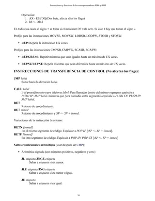 Operación:
1. AX - ES:[DI] (Dos byte, afecta sólo los flags)
2. DI <- DI±2
En todos los casos el signo + se toma si el indicador DF vale cero. Si vale 1 hay que tomar el signo -.
Prefijo para las instrucciones MOVSB, MOVSW, LODSB, LODSW, STOSB y STOSW:
REP: Repetir la instrucción CX veces.
Prefijos para las instrucciones CMPSB, CMPSW, SCASB, SCASW:
REPZ/REPE: Repetir mientras que sean iguales hasta un máximo de CX veces.
REPNZ/REPNE: Repetir mientras que sean diferentes hasta un máximo de CX veces.
INSTRUCCIONES DE TRANSFERENCIA DE CONTROL (No afectan los flags):
JMP label
Saltar hacia la dirección label.
CALL label
Ir al procedimiento cuyo inicio es label. Para llamadas dentro del mismo segmento equivale a
PUSH IP: JMP label, mientras que para llamadas entre segmentos equivale a PUSH CS: PUSH IP:
JMP label.
RET
Retorno de procedimiento.
RET inmed
Retorno de procedimiento y SP <- SP + inmed.
Variaciones de la instrucción de retorno:
RETN [inmed]
En el mismo segmento de código. Equivale a POP IP [:SP <- SP + inmed].
RETF [inmed]
En otro segmento de código. Equivale a POP IP: POP CS [:SP <- SP + inmed]
Saltos condicionales aritméticos (usar después de CMP):
Aritmética signada (con números positivos, negativos y cero)
JL etiqueta/JNGE etiqueta
Saltar a etiqueta si es menor.
JLE etiqueta/JNG etiqueta
Saltar a etiqueta si es menor o igual.
JE etiqueta
Saltar a etiqueta si es igual.
38
Instrucciones y directivas de los microprocesadores 8086 y 8088
 