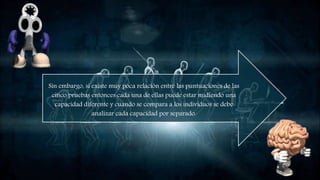 Sin embargo, si existe muy poca relación entre las puntuaciones
de las cinco pruebas entonces cada una de ellas puede estar
midiendo una capacidad diferente y cuando se compara a los
individuos se debe analizar cada capacidad por separado.
 