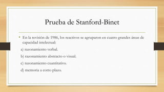 Prueba de Stanford-Binet
• En la revisión de 1986, los reactivos se agruparon en cuatro grandes áreas de
capacidad intelectual:
a) razonamiento verbal.
b) razonamiento abstracto o visual.
c) razonamiento cuantitativo.
d) memoria a corto plazo.
 