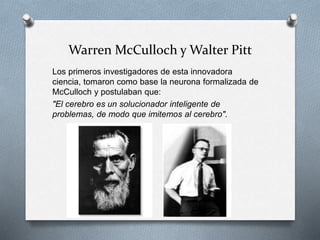 Warren McCulloch y Walter Pitt
Los primeros investigadores de esta innovadora
ciencia, tomaron como base la neurona formalizada de
McCulloch y postulaban que:
"El cerebro es un solucionador inteligente de
problemas, de modo que imitemos al cerebro".
 