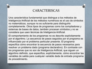 CARACTERISCAS
Una característica fundamental que distingue a los métodos de
Inteligencia Artificial de los métodos numéricos es el uso de símbolos
no matemáticos, aunque no es suficiente para distinguirlo
completamente. Otros tipos de programas como los compiladores y
sistemas de bases de datos, también procesan símbolos y no se
considera que usen técnicas de Inteligencia Artificial.
El comportamiento de los programas no es descrito explícitamente
por el algoritmo. La secuencia de pasos seguidos por el programa es
influenciado por el problema particular presente. El programa
especifica cómo encontrar la secuencia de pasos necesarios para
resolver un problema dado (programa declarativo). En contraste con
los programas que no son de Inteligencia Artificial, que siguen un
algoritmo definido, que especifica, explícitamente, cómo encontrar las
variables de salida para cualquier variable dada de entrada programa
de procedimiento.
 