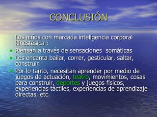 CONCLUSIÓN Los niños con marcada inteligencia corporal kinestésica : Piensan a través de sensaciones  somáticas Les encanta bailar, correr, gesticular, saltar, construir Por lo tanto, necesitan aprender por medio de  juegos de actuación,  teatro , movimientos, cosas para construir,  deportes  y juegos físicos, experiencias táctiles, experiencias de aprendizaje directas, etc.   