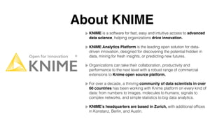 About KNIME
KNIME is a software for fast, easy and intuitive access to advanced
data science, helping organizations drive innovation.
KNIME Analytics Platform is the leading open solution for data-
driven innovation, designed for discovering the potential hidden in
data, mining for fresh insights, or predicting new futures.
Organizations can take their collaboration, productivity and
performance to the next level with a robust range of commercial
extensions to Knime open source platform.
For over a decade, a thriving community of data scientists in over
60 countries has been working with Knime platform on every kind of
data: from numbers to images, molecules to humans, signals to
complex networks, and simple statistics to big data analytics.
KNIME’s headquarters are based in Zurich, with additional ofﬁces
in Konstanz, Berlin, and Austin.
 