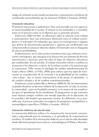 1143Revista Mexicana de Investigación Educativa
Elementos de la interacción didáctica en la sala de clase que contribuyen al aprendizaje en contexto social vulnerable
riesgos de exclusión social cuando sus prácticas e innovaciones consideran las
coordenadas socioculturales que la enmarcan (Villalta y Guzmán, 2010:6).
Innovación educativa
El término innovación es polisémico. Pero está asociado con tres aspectos:
a) intencionalidad de la acción, b) mejora en los resultados y c) novedad,
tanto en el proceso como en el objetivo que se pretende alcanzar.
Echeverría (2007:63-66), al reflexionar sobre la relación entre trabajo
y conocimiento, hace una interesante distinción entre el trabajo contin-
gente y el innovador. El trabajador que opera en contingencias es alguien
que dentro de determinados parámetros y espacios pre-establecidos está
comprometido en alcanzar objetivos dados. El innovador está en búsqueda
de nuevas posibilidades.
Evidentemente, en la vida escolar el profesor tiene que enfrentar situa-
ciones contingentes, que emergen en la interacción con alumnos de diversas
motivaciones e intereses, para llevarlos al logro de objetivos educativos
pre-establecidos. En tal sentido, el trabajo innovador refiere a cambios en
el proceso y los objetivos, es decir, de la cultura escolar y las prácticas que
la constituyen. Villa retoma la tipología de cambio transformacional de
Eckel y Kezar (2003, en Villa, 2006) para indicar que hay tipos de inno-
vación en consideración de la extensión y la profundidad de los cambios
–alta o baja–. Así, se tienen innovaciones: a) de ajuste, b) epiteliales, c)
de cambios aislados y d) de cambios transformacionales.
Finalmente, como señalan Ríos y Reinoso (2008:32-34), las innovaciones
se pueden focalizar en diversos ámbitos de la educación –el aula, la escuela,
la comunidad–, pero su finalidad constante es la mejora de las condicio-
nes para el aprendizaje de los estudiantes. El preguntarse en qué consisten
estas mejoras siempre conlleva una mirada específica de la educación, de
la sociedad y del hombre que queremos formar. En definitiva, no es pen-
sable que el proceso innovador sea aséptico de propósitos sociopolíticos y
antropológicos específicos (Villalta y Guzmán, 2010:3).
Interacción didáctica de sala de clase
La interacción didáctica refiere a la comunicación intencional, estructu-
rada y especializada para la enseñanza y el aprendizaje de conocimientos
escolares. El análisis de la interacción didáctica en el aula ha sido abordado
desde diferentes perspectivas teóricas y metodológicas (Villalta y Martinic,
 