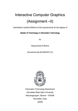 Interactive Computer Graphics
(Assignment –II)
Submitted in partial fulfilment of the requirements for the degree of
Master of Technology in Information TechnologyMaster of Technology in Information TechnologyMaster of Technology in Information TechnologyMaster of Technology in Information Technology
by
Vijayananda D Mohire
(Enrolment No.921DMTE0113)
Information Technology Department
Karnataka State Open University
Manasagangotri, Mysore – 570006
Karnataka, India
(2009)
 