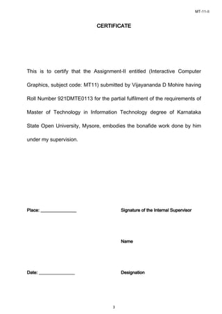 MT-11-II
3
CERTIFICATECERTIFICATECERTIFICATECERTIFICATE
This is to certify that the Assignment-II entitled (Interactive Computer
Graphics, subject code: MT11) submitted by Vijayananda D Mohire having
Roll Number 921DMTE0113 for the partial fulfilment of the requirements of
Master of Technology in Information Technology degree of Karnataka
State Open University, Mysore, embodies the bonafide work done by him
under my supervision.
PlacPlacPlacPlace: ________________e: ________________e: ________________e: ________________ Signature of the Internal SupervisorSignature of the Internal SupervisorSignature of the Internal SupervisorSignature of the Internal Supervisor
NameNameNameName
Date: ________________Date: ________________Date: ________________Date: ________________ DesignationDesignationDesignationDesignation
 