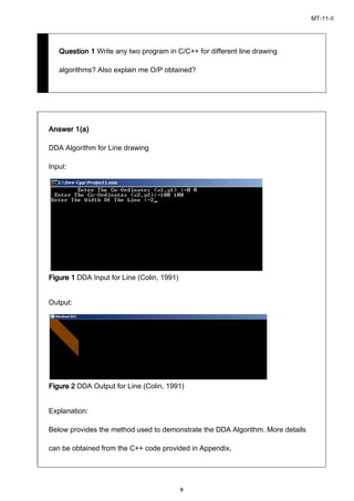 MT-11-II
9
Question 1Question 1Question 1Question 1 Write any two program in C/C++ for different line drawing
algorithms? Also explain me O/P obtained?
Answer 1(a)Answer 1(a)Answer 1(a)Answer 1(a)
DDA Algorithm for Line drawing
Input:
FigureFigureFigureFigure 1111 DDA Input for Line (Colin, 1991)
Output:
FigureFigureFigureFigure 2222 DDA Output for Line (Colin, 1991)
Explanation:
Below provides the method used to demonstrate the DDA Algorithm. More details
can be obtained from the C++ code provided in Appendix....
 