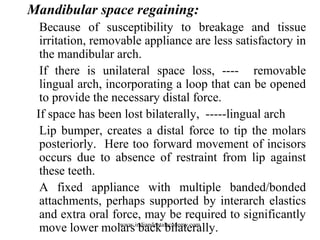 Mandibular space regaining:
Because of susceptibility to breakage and tissue
irritation, removable appliance are less satisfactory in
the mandibular arch.
If there is unilateral space loss, ---- removable
lingual arch, incorporating a loop that can be opened
to provide the necessary distal force.
If space has been lost bilaterally, -----lingual arch
Lip bumper, creates a distal force to tip the molars
posteriorly. Here too forward movement of incisors
occurs due to absence of restraint from lip against
these teeth.
A fixed appliance with multiple banded/bonded
attachments, perhaps supported by interarch elastics
and extra oral force, may be required to significantly
move lower molars back bilaterally.www.indiandentalacademy.com
 
