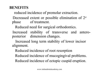 BENEFITS
reduced incidence of premolar extraction.
Decreased extent or possible elimination of 2nd
phase of treatment.
Reduced need for surgical orthodontics.
Increased stability of transverse and antero-
posterior dimension changes.
Increased long term stability of lower incisor
alignment.
Reduced incidence of root resorption
Reduced incidence of mucogingival problems.
Reduced incidence of ectopic cuspid eruption.
www.indiandentalacademy.com
 