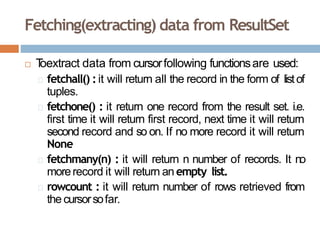 Fetching(extracting) data from ResultSet
 T
oextract data from cursorfollowing functionsare used:
fetchall() :it will return all the record in the form of listof
tuples.
fetchone() : it return one record from the result set. i.e.
first time it will return first record, next time it will return
second record and so on. If no more record it will return
None
fetchmany(n) : it will return n number of records. It no
morerecord it will return an empty list.
rowcount : it will return number of rows retrieved from
the cursorsofar.
 