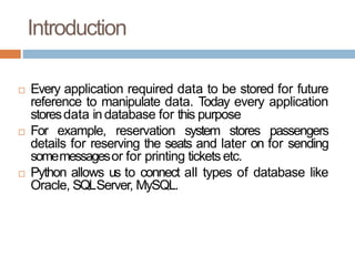 Introduction
 Every application required data to be stored for future
reference to manipulate data. Today every application
storesdata in database for this purpose
 For example, reservation system stores passengers
details for reserving the seats and later on for sending
somemessagesor for printing tickets etc.
 Python allows us to connect all types of database like
Oracle, SQLServer, MySQL.
 