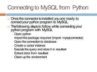 Connectingto MySQLfrom Python
 Oncethe connectorisinstalled youare ready to
connectyour python program to MySQL.
 Thefollowing stepsto follow while connectingyour
python program with MySQL
Open python
Import the package required (import mysql.connector)
Open the connectionto database
Create a cursor instance
Executethe query and store it in resultset
Extract data from resultset
Clean up the environment
 