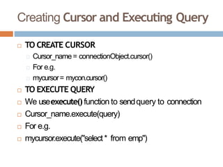 Creating Cursor and Executing Query
 TO CREATE CURSOR
Cursor_name= connectionObject.cursor()
For e.g.
mycursor= mycon.cursor()
 TO EXECUTE QUERY
 We useexecute()function to sendquery to connection
 Cursor_name.execute(query)
 For e.g.
 mycursor.execute("select* from emp")
 