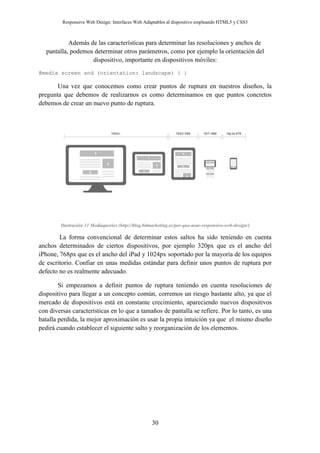 Responsive Web Design: Interfaces Web Adaptables al dispositivo empleando HTML5 y CSS3
30
Además de las características para determinar las resoluciones y anchos de
pantalla, podemos determinar otros parámetros, como por ejemplo la orientación del
dispositivo, importante en dispositivos móviles:
@media screen and (orientation: landscape) { }
Una vez que conocemos como crear puntos de ruptura en nuestros diseños, la
pregunta que debemos de realizarnos es como determinamos en que puntos concretos
debemos de crear un nuevo punto de ruptura.
Ilustración 11 Mediaqueries (http://blog.bitmarketing.es/por-que-usar-responsive-web-design/)
La forma convencional de determinar estos saltos ha sido teniendo en cuenta
anchos determinados de ciertos dispositivos, por ejemplo 320px que es el ancho del
iPhone, 768px que es el ancho del iPad y 1024px soportado por la mayoría de los equipos
de escritorio. Confiar en unas medidas estándar para definir unos puntos de ruptura por
defecto no es realmente adecuado.
Si empezamos a definir puntos de ruptura teniendo en cuenta resoluciones de
dispositivo para llegar a un concepto común, corremos un riesgo bastante alto, ya que el
mercado de dispositivos está en constante crecimiento, apareciendo nuevos dispositivos
con diversas características en lo que a tamaños de pantalla se refiere. Por lo tanto, es una
batalla perdida, la mejor aproximación es usar la propia intuición ya que el mismo diseño
pedirá cuando establecer el siguiente salto y reorganización de los elementos.
 