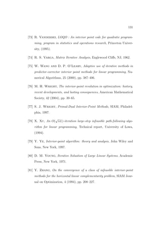 131


[73] R. Vanderbei, LOQO : An interior point code for quadratic program-
    ming, program in statistics and operations research, Princeton Univer-
    sity, (1995).

[74] R. S. Varga, Matrix Iterative Analysis, Englewood Cliﬀs, NJ, 1962.

[75] W. Wang and D. P. O’Leary, Adaptive use of iterative methods in
    predictor-corrector interior point methods for linear programming, Nu-
    merical Algorithms, 25 (2000), pp. 387–406.

[76] M. H. Wright, The interior-point revolution in optimization: history,
    recent developments, and lasting consequences, American Mathematical
    Society, 42 (2004), pp. 39–65.

[77] S. J. Wright, Primal-Dual Interior-Point Methods, SIAM, Philadel-
    phia, 1997.
                 √
[78] X. Xu, An O( nL)-iteration large-step infeasible path-following algo-
    rithm for linear programming, Technical report, University of Lowa,
    (1994).

[79] Y. Ye, Interior-point algorithm: theory and analysis, John Wiley and
    Sons, New York, 1997.

[80] D. M. Young, Iterative Soluation of Large Linear Systems, Academic
    Press, New York, 1971.

[81] Y. Zhang, On the convergence of a class of infeasible interior-point
    methods for the horizontal linear complementarity problem, SIAM Jour-
    nal on Optimization, 4 (1994), pp. 208–227.
 