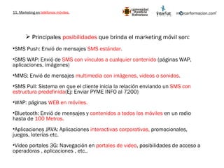 11. Marketing en  teléfonos móviles. Principales  posibilidades  que brinda el marketing móvil son: SMS Push: Envió de mensajes  SMS estándar. SMS WAP: Envió de  SMS con vínculos a cualquier contenido  (páginas WAP, aplicaciones, imágenes) MMS: Envió de mensajes  multimedia con imágenes, videos o sonidos. SMS Pull: Sistema en que el cliente inicia la relación enviando un  SMS con estructura predefinida (Ej: Enviar PYME INFO al 7200) WAP: páginas  WEB en móviles. Bluetooth: Envió de mensajes y  contenidos a todos los móviles  en un radio hasta de  100 Metros. Aplicaciones JAVA: Aplicaciones  interactivas corporativas,  promocionales, juegos, loterías etc. Video portales 3G: Navegación en  portales de video , posibilidades de acceso a operadoras , aplicaciones , etc..  