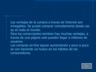 Las ventajas de la compra a traves de Internet son innegables. Se puede comprar comodamente desde cas ay en todo el mundo. Para los comerciantes tambien hay muchas ventajas, a traves de una página web pueden llegar a millones de usuarios. Las compras on-line siguen aumentando y poco a poco se van haciendo un hueco en los hábitos de los consumidores. 