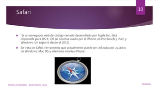Safari
 Es un navegador web de código cerrado desarrollado por Apple Inc. Está
disponible para OS X, iOS (el sistema usado por el iPhone, el iPod touch y iPad) y
Windows (sin soporte desde el 2012).
 Se trata de Safari, herramienta que actualmente puede ser utilizada por usuarios
de Windows, Mac OS y teléfonos móviles iPhone.
09/05/2016Nombre: León Díaz Zeltzin , Navarro Martinez Junnue
10
 