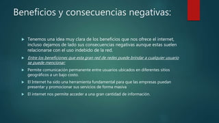Beneficios y consecuencias negativas:
 Tenemos una idea muy clara de los beneficios que nos ofrece el internet,
incluso dejamos de lado sus consecuencias negativas aunque estas suelen
relacionarse con el uso indebido de la red.
 Entre los beneficiones que esta gran red de redes puede brindar a cualquier usuario
se puede mencionar:
 Permite comunicación permanente entre usuarios ubicados en diferentes sitios
geográficos a un bajo costo.
 El Internet ha sido una herramienta fundamental para que las empresas puedan
presentar y promocionar sus servicios de forma masiva
 El internet nos permite acceder a una gran cantidad de información.
 