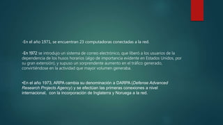 -En el año 1971, se encuentran 23 computadoras conectadas a la red.
-En 1972 se introdujo un sistema de correo electrónico, que liberó a los usuarios de la
dependencia de los husos horarios (algo de importancia evidente en Estados Unidos, por
su gran extensión), y supuso un sorprendente aumento en el tráfico generado,
convirtiéndose en la actividad que mayor volumen generaba.
•En el año 1973, ARPA cambia su denominación a DARPA (Defense Advanced
Research Projects Agency) y se efectúan las primeras conexiones a nivel
internacional, con la incorporación de Inglaterra y Noruega a la red.
 
