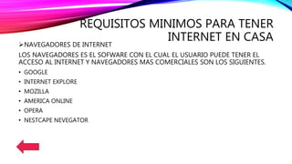 REQUISITOS MINIMOS PARA TENER
INTERNET EN CASANAVEGADORES DE INTERNET
LOS NAVEGADORES ES EL SOFWARE CON EL CUAL EL USUARIO PUEDE TENER EL
ACCESO AL INTERNET Y NAVEGADORES MAS COMERCIALES SON LOS SIGUIENTES.
• GOOGLE
• INTERNET EXPLORE
• MOZILLA
• AMERICA ONLINE
• OPERA
• NESTCAPE NEVEGATOR
 