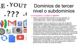Dominios de tercer
nivel o subdominios
• Están a la izquierda del segundo nivel, por ejemplo, en
«shop.yahoo.com» «shop» sería un subdominio y en
«www.yahoo.com» «www» sería un subdominio.
• Cuando pagamos por un dominio y se nos cede su gestión
administrativa y técnica (delegación), debemos facilitar al
registrador o entidad que controla el TLD de nuestro dominio, al
menos dos servidores DNS, que serán «autoritativos» para el
dominio que hemos comprado (normalmente se encarga de esto
nuestro proveedor de Internet), estos servidores deben estar
configurados correctamente para utilizar los distintos servicios de
nuestro dominio en Internet (páginas web, email, etc.), apuntando
el nombre o nombres a las direcciones IP correspondientes.
• Entre las cosas que podemos controlar desde el servidor DNS de
nuestro dominio de segundo nivel, están los posteriores niveles o
subdominios, por ejemplo, el conocido www, no es más que un
subdominio o dominio de tercer nivel, que puede configurarse
desde nuestro servidor de nombres (DNS).
 