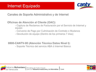 Internet Equipado Canales de Soporte Administrativo y de Internet Oficinas de Atención al Cliente (OAC): - Captura de  Reclamos  de Facturación  por el Servicio de Internet y equipo - Convenio de Pago por Culminación de Contrato o Mudanza - Devolución de equipo (Dentro de los primeros 7 días)  0800-CANTV-00 (Atención Técnica Datos Nivel I) : - Soporte Técnico del servicio ABA ó Internet Básico 
