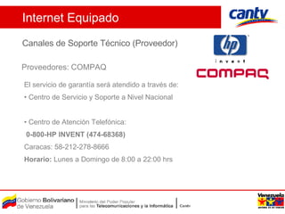 Proveedores: COMPAQ Internet Equipado Canales de Soporte Técnico (Proveedor) El servicio de garantía será atendido a través de: Centro de Servicio y Soporte a Nivel Nacional Centro de Atención Telefónica: 0-800-HP INVENT (474-68368)   Caracas: 58-212-278-8666  Horario:   Lunes a Domingo de 8:00 a 22:00 hrs  