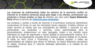 Las empresas de prácticamente todos los sectores de la economía confían en
Internet en el entorno comercial actual para llegar a los clientes, promocionar sus
productos e incluso ampliar su base de clientes, por esta razón Supra Networks
Perú ofrece el servicio de Internet para empresas.
Las compras y ventas a través de Internet o E-commerce (comercio electrónico)
revolucionan la forma en que los minoristas hacen negocios. E-tailers ofrecen un
mejor servicio al cliente que sus contrapartes de ladrillos y concreto ya que
personalizan sus productos y servicios, crean oportunidades para la
personalización, proporcionan un valor agregado, tratan a los clientes como
individuos en lugar de segmentos y hacen posible la personalización masiva. Al ir
más allá de las expectativas actuales de los clientes, generan lealtad en el cliente.
Si estás en Perú (Lima y Provincias) y te interesa acceder a todas las
oportunidades de negocio que ofrece el Internet, en Supra Networks encuentras
un aliado, tenemos para ti: Internet dedicado optimizado a la medida de tus
necesidades.
 
