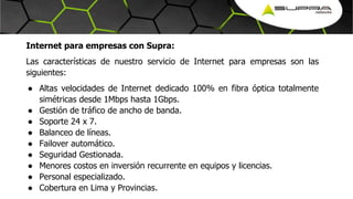 Internet para empresas con Supra:
Las características de nuestro servicio de Internet para empresas son las
siguientes:
● Altas velocidades de Internet dedicado 100% en fibra óptica totalmente
simétricas desde 1Mbps hasta 1Gbps.
● Gestión de tráfico de ancho de banda.
● Soporte 24 x 7.
● Balanceo de líneas.
● Failover automático.
● Seguridad Gestionada.
● Menores costos en inversión recurrente en equipos y licencias.
● Personal especializado.
● Cobertura en Lima y Provincias.
 