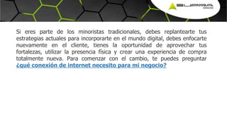 Si eres parte de los minoristas tradicionales, debes replantearte tus
estrategias actuales para incorporarte en el mundo digital, debes enfocarte
nuevamente en el cliente, tienes la oportunidad de aprovechar tus
fortalezas, utilizar la presencia física y crear una experiencia de compra
totalmente nueva. Para comenzar con el cambio, te puedes preguntar
¿qué conexión de internet necesito para mi negocio?
 