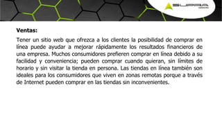 Ventas:
Tener un sitio web que ofrezca a los clientes la posibilidad de comprar en
línea puede ayudar a mejorar rápidamente los resultados financieros de
una empresa. Muchos consumidores prefieren comprar en línea debido a su
facilidad y conveniencia; pueden comprar cuando quieran, sin límites de
horario y sin visitar la tienda en persona. Las tiendas en línea también son
ideales para los consumidores que viven en zonas remotas porque a través
de Internet pueden comprar en las tiendas sin inconvenientes.
 