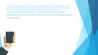 Kevin Ashton, cofundador y director ejecutivo del Auto-ID Center de MIT, mencionó por
primera vez la internet de las cosas en una presentación que hizo a Procter & Gamble en
1999. He aquí cómo Ashton explica el potencial de la internet de las cosas:
"Las computadoras de hoy –y, por lo tanto, la internet–
dependen casi totalmente de los seres humanos para obtener
información.
 