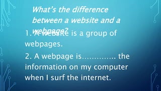 1. A website is a group of
webpages.
2. A webpage is………….. the
information on my computer
when I surf the internet.
What’s the difference
between a website and a
webpage?
 