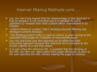 Internet   filtering Methods cont … Lee, Hui and Fong argued that the disadvantage of this approach is that its adoption is not controlled and it is possible for some publishers to mislabel their Web content either international or by mistake. Uniform Resource Locator (URL), blocking keyword filtering and intelligent content analyses.  This blocking system (URL) is used to restrict or grant access to the requested Web pages or a blacklist of inaccessible pages.  Lee, Hui and Fong view this approach as an effort and time consuming approach because the reference list is compiled by the human experts at a rate they desire.  It is only when the reference list  is available that the blocking of the URL can filter out  black listed Web pages effectively as soon as the user specifies the URL without loading the page for analysis  