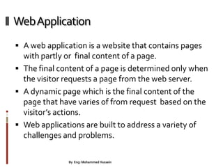 WebApplication
 A web application is a website that contains pages
with partly or final content of a page.
 The final content of a page is determined only when
the visitor requests a page from the web server.
 A dynamic page which is the final content of the
page that have varies of from request based on the
visitor’s actions.
 Web applications are built to address a variety of
challenges and problems.
16By Eng: Mohammed Hussein
 