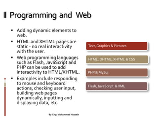 Programming and Web
 Adding dynamic elements to
web.
 HTML and XHTML pages are
static - no real interactivity
with the user.
 Web programming languages
such as Flash, JavaScript and
PHP can be used to add
interactivity to HTML/XHTML.
 Examples include responding
to mouse and keyboard
actions, checking user input,
building web pages
dynamically, inputting and
displaying data, etc.
Text, Graphics & Pictures
HTML, DHTML, XHTML & CSS
PHP & MySql
Flash, JavaScript & XML
6By Eng: Mohammed Hussein
 