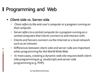 Programming and Web
 Client-side vs. Server-side
 Client refers to the end-user's computer or a program running on
that computer.
 Server refers to a central computer (or a program running on a
central computer) that clients connect to and interact with.
 Clients and Servers connect via the Internet or a local network
such as an intranet.
 Differences between client-side and server-side are important
when programming for theWorldWideWeb.
 In most cases, creating a dynamic web site requires both client-
side programming (e.g. JavaScript) and server-side
programming (e.g. PHP).
7By Eng: Mohammed Hussein
 