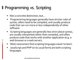 Programming vs. Scripting
 Not a concrete distinction, but...
 Programming languages generally have stricter rules of
syntax, often need to be compiled, and usually produce
code that can run more or less independently of other
software.
 Scripting languages are generally less strict about syntax,
are usually interpreted rather than compiled, and often
produce code that works with another application (e.g. a
web browser or a web server).
 Most newcomers find scripting languages easier to learn.
 JavaScript and PHP (in its usual form) are both scripting
languages.
8By Eng: Mohammed Hussein
 