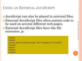 USING AN EXTERNAL JAVASCRIPT
 JavaScript can also be placed in external files.
 External JavaScript files often contain code to
be used on several different web pages.
 External JavaScript files have the file
extension .js.
ByEng:MohammedHussein
13
<html>
<head>
<script type="text/javascript" src=“example.js"></script>
</head>
<body>
</body>
</html>
 