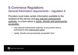 E-Commerce Regulations
General Information requirements – regulation 6
Providers must make certain information available to the
recipient of the service and any relevant enforcement
authority, in a form which is easily, directly and permanently
accessible.
   • “any relevant enforcement authority” is any person who is
     authorised to take enforcement action
   • “easily, directly and permanently accessible” form
 