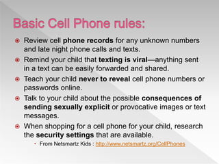  Review cell phone records for any unknown numbers
and late night phone calls and texts.
 Remind your child that texting is viral—anything sent
in a text can be easily forwarded and shared.
 Teach your child never to reveal cell phone numbers or
passwords online.
 Talk to your child about the possible consequences of
sending sexually explicit or provocative images or text
messages.
 When shopping for a cell phone for your child, research
the security settings that are available.
 From Netsmartz Kids : http://www.netsmartz.org/CellPhones
 
