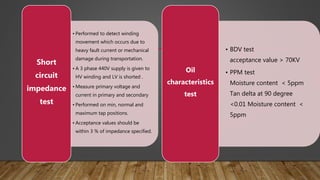 • Performed to detect winding
movement which occurs due to
heavy fault current or mechanical
damage during transportation.
• A 3 phase 440V supply is given to
HV winding and LV is shorted .
• Measure primary voltage and
current in primary and secondary
• Performed on min, normal and
maximum tap positions.
• Acceptance values should be
within 3 % of impedance specified.
Short
circuit
impedance
test
• BDV test
acceptance value > 70KV
• PPM test
Moisture content < 5ppm
Tan delta at 90 degree
<0.01 Moisture content <
5ppm
Oil
characteristics
test
 