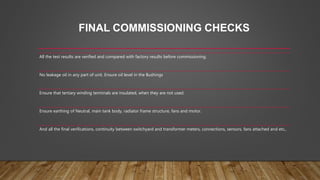 FINAL COMMISSIONING CHECKS
All the test results are verified and compared with factory results before commissioning.
No leakage oil in any part of unit. Ensure oil level in the Bushings
Ensure that tertiary winding terminals are insulated, when they are not used.
Ensure earthing of Neutral, main tank body, radiator frame structure, fans and motor.
And all the final verifications, continuity between switchyard and transformer meters, connections, sensors, fans attached and etc,.
 