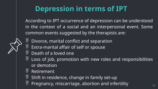 Depression in terms of IPT
10
According to IPT occurrence of depression can be understood
in the context of a social and an interpersonal event. Some
common events suggested by the therapists are:
 Divorce, marital conflict and separation
 Extra-marital affair of self or spouse
 Death of a loved one
 Loss of job, promotion with new roles and responsibilities
or demotion
 Retirement
 Shift in residence, change in family set-up
 Pregnancy, miscarriage, abortion and infertility
 